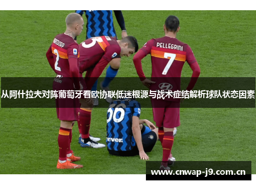 从阿什拉夫对阵葡萄牙看欧协联低迷根源与战术症结解析球队状态因素 从阿什拉夫对阵葡萄牙看欧协联低迷根源与战术症结解析球队状态因素